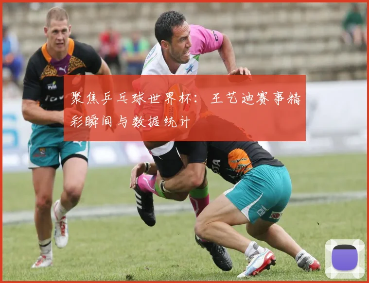 聚焦乒乓球世界杯：王艺迪赛事精彩瞬间与数据统计
