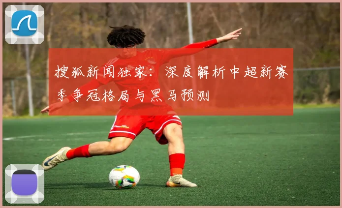 搜狐新闻独家：深度解析中超新赛季争冠格局与黑马预测