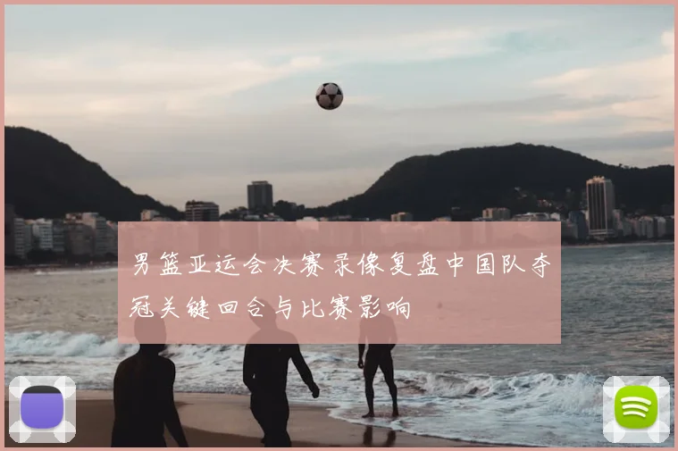 男篮亚运会决赛录像复盘中国队夺冠关键回合与比赛影响