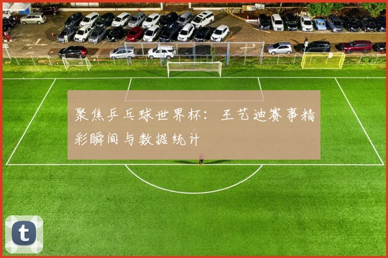 聚焦乒乓球世界杯：王艺迪赛事精彩瞬间与数据统计