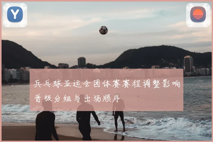 兵乓球亚运会团体赛赛程调整影响晋级分组与出场顺序