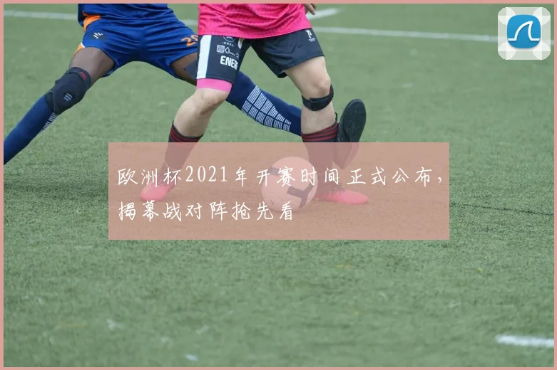 欧洲杯2021年开赛时间正式公布，揭幕战对阵抢先看