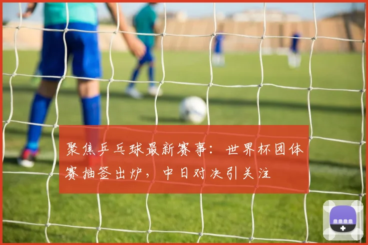 聚焦乒乓球最新赛事：世界杯团体赛抽签出炉，中日对决引关注
