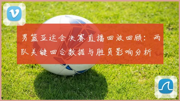 男篮亚运会决赛直播回放回顾：两队关键回合数据与胜负影响分析