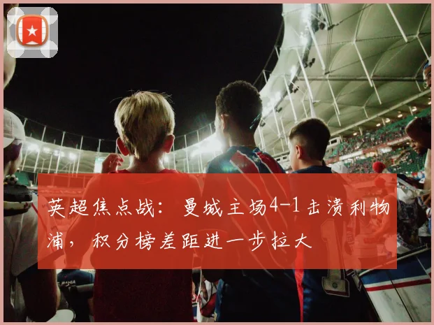 英超焦点战：曼城主场4-1击溃利物浦，积分榜差距进一步拉大