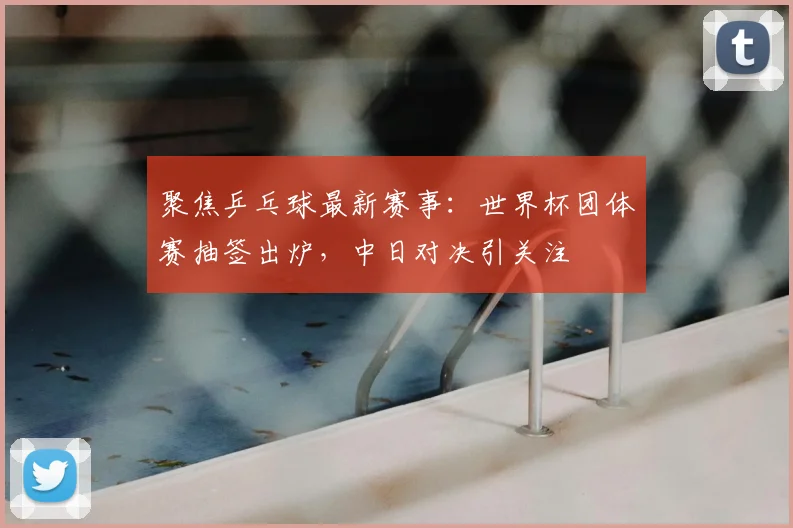 聚焦乒乓球最新赛事：世界杯团体赛抽签出炉，中日对决引关注